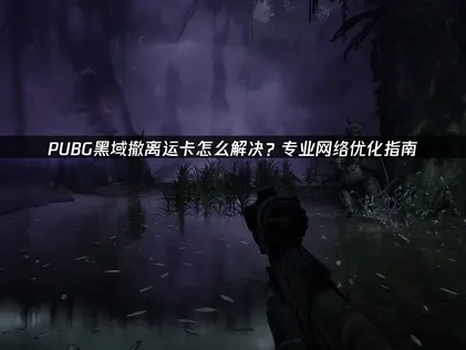 PUBG黑域撤离运卡启动的核心原因及优化指南！