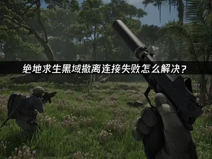 绝地求生黑域撤离连接失败原因与优化攻略！