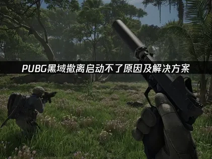 PUBG黑域撤离启动不了原因与高效解决方法全解析！