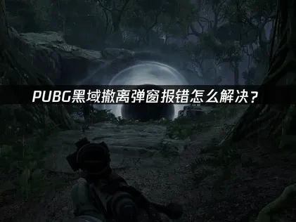 PUBG黑域撤离弹窗报错解决指南：原因与修复方法！