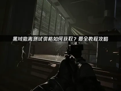 黑域撤离测试资格获取教程怎么获取？最全教程攻略！