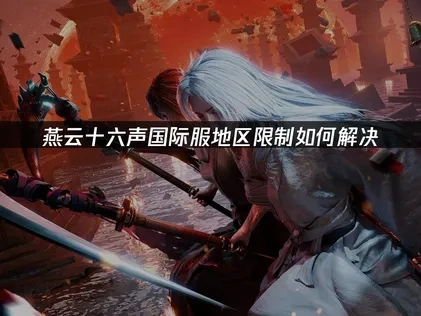 燕云十六声手游国际服您所在的地区被限制登录解决指南！