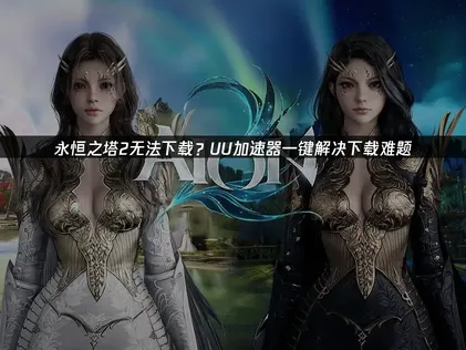 永恒之塔2无法下载难题的常见原因与高效提速方案！