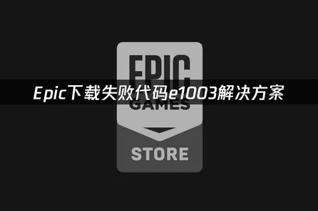 Epic下载失败代码e1003全解析：从根源到高效修复方案！