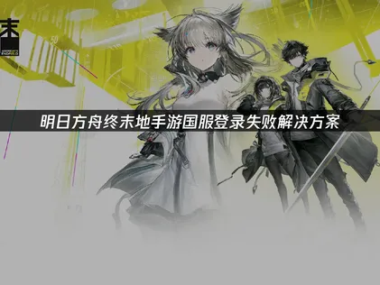 明日方舟终末地手游国服登录失败解析与高效应对策略！