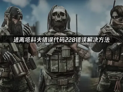 逃离塔科夫错误代码228解析与修复指南！