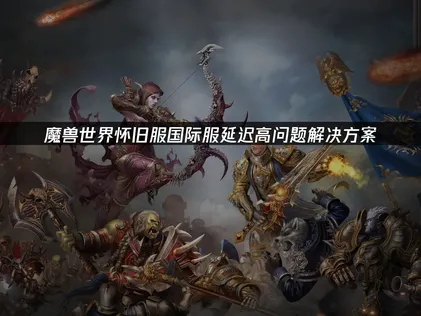 如何解决魔兽世界怀旧服国际服延迟高问题？原因与优化对策详解！