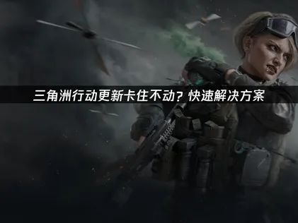 三角洲行动更新卡住不动的原因及高效解决办法！