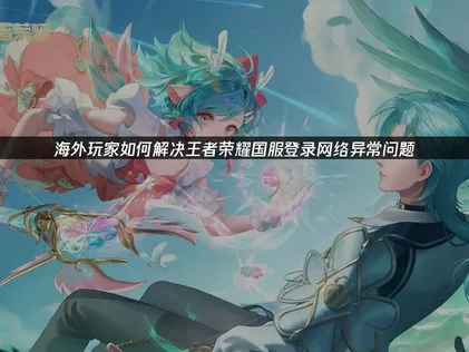 海外玩王者荣耀国服登录网络异常与登录障碍怎么办？