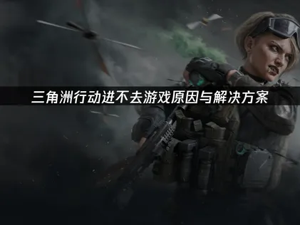 三角洲行动进不去游戏？全面诊断与实用修复指南！