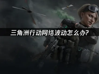 三角洲行动网络波动问题分析及优化网络体验方案！
