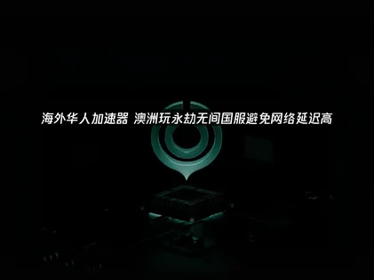 澳洲玩永劫无间国服避免网络延迟高：网络优化全攻略！