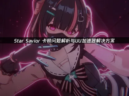 Star Savior卡顿解决指南：网络优化提升星际冒险体验！