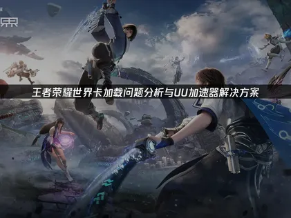王者荣耀世界卡加载优化指南：流程体验无缝开放世界！