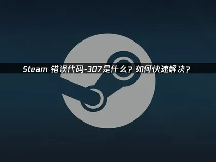 Steam错误代码-307全方位解决方案与优化建议！