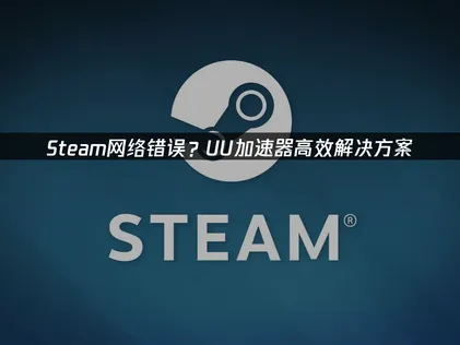 Steam网络错误原因及高效解决方案指南！