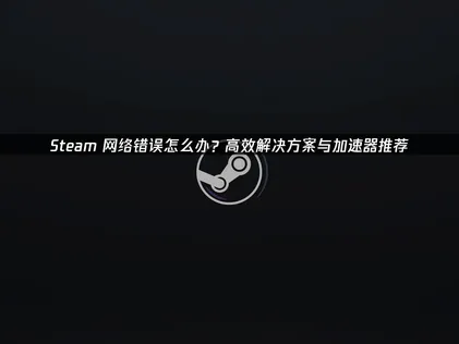 Steam网络错误问题原因及高效解决方法详解！