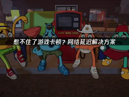 憋不住了卡顿？解决网络卡顿与高延迟问题详解！