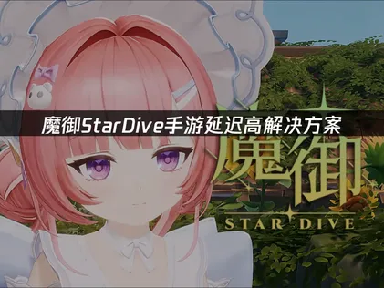魔御StarDive手游延迟高问题成因与专业解决指南！