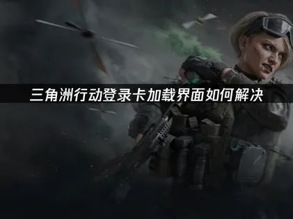 三角洲行动登录卡加载界面原因及解决方法详解！