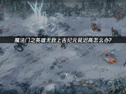 魔法门之英雄无敌上古纪元延迟高：网络优化指南！
