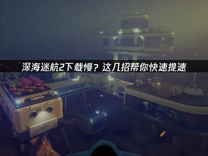 深海迷航2下载慢应对全攻略与加速技巧！
