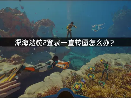深海迷航2登錄一直轉圈解決辦法及網絡優化全攻略！
