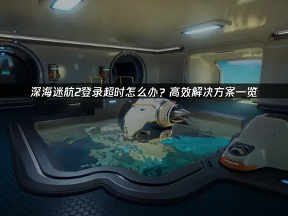 深海迷航2登入逾时原因解析与高效率解决妙招！