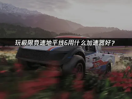 詳解極限競速地平線6加速器低延遲方案！