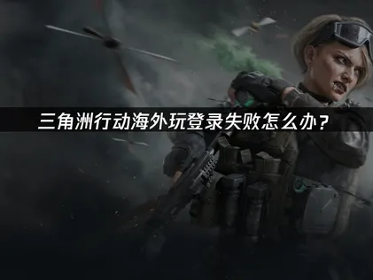 海外玩三角洲行动登录失败的深层解析与优化实战！