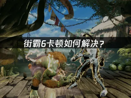 街霸6卡頓成因分析與高效優化指南！