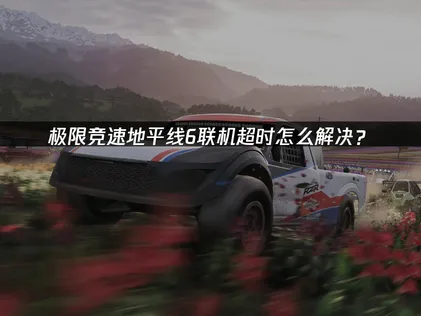 極限競速地平線6連線逾時問題的完整解決指南！