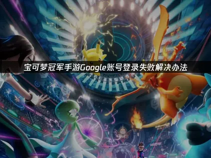 寶可夢冠軍手遊Google帳號無法登入？修復攻略全公開！