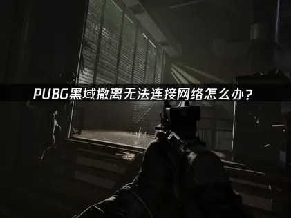 PUBG黑域撤离连接不上网络？3种实用解决方案亲测有效！