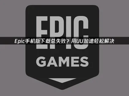 Epic手机版下载及网络优化全攻略！