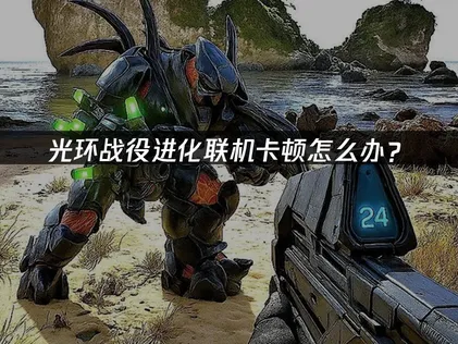 光环战役进化联机卡顿怎么办？跨平台延迟优化指南！