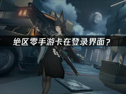绝区零手游卡在登录界面？原因分析与解决方法！