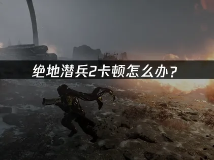绝地潜兵2卡顿怎么办？网络优化与配置调试全攻略！