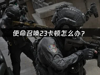 使命召唤23卡顿怎么办？网络与本地优化解决指南！
