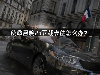 使命召唤23下载卡住怎么办？快速解决指南！