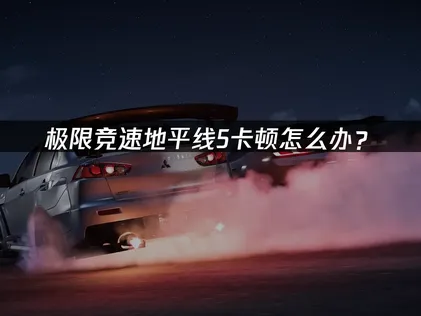 极限竞速地平线5卡顿怎么办？网络优化与画质调整方案！