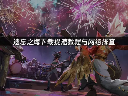 遗忘之海下载提速教程与网络排查！