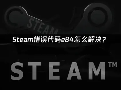 Steam错误代码e84怎么解决？3类诱因逐个排查！